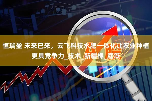 恒瑞盈 未来已来，云飞科技水肥一体化让农业种植更具竞争力_技术_新疆棉_灌溉