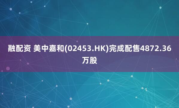 融配资 美中嘉和(02453.HK)完成配售4872.36万股