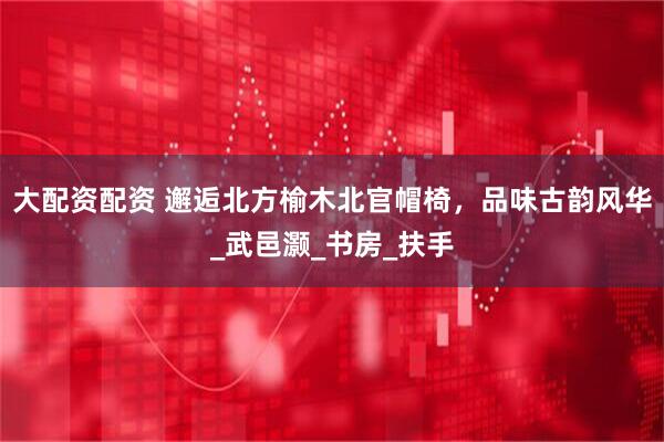 大配资配资 邂逅北方榆木北官帽椅，品味古韵风华_武邑灏_书房_扶手