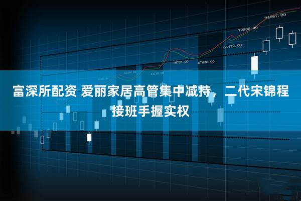 富深所配资 爱丽家居高管集中减持，二代宋锦程接班手握实权