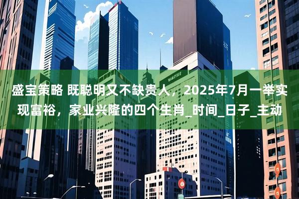 盛宝策略 既聪明又不缺贵人，2025年7月一举实现富裕，家业兴隆的四个生肖_时间_日子_主动