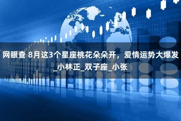 网眼查 8月这3个星座桃花朵朵开，爱情运势大爆发_小林正_双子座_小张