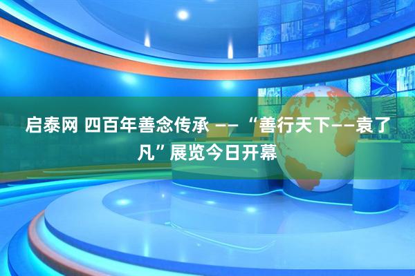 启泰网 四百年善念传承 —— “善行天下——袁了凡”展览今日开幕