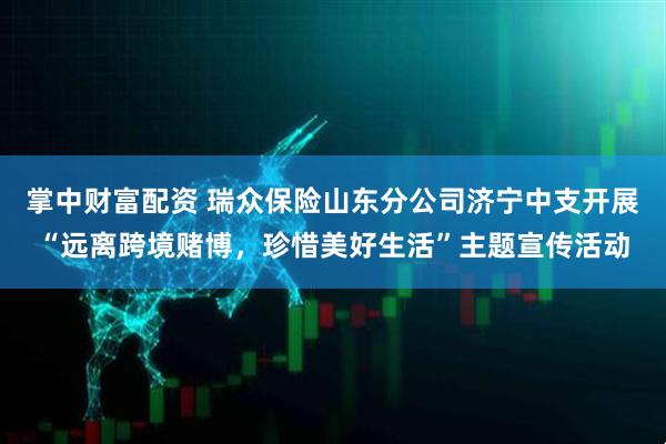 掌中财富配资 瑞众保险山东分公司济宁中支开展“远离跨境赌博，珍惜美好生活”主题宣传活动