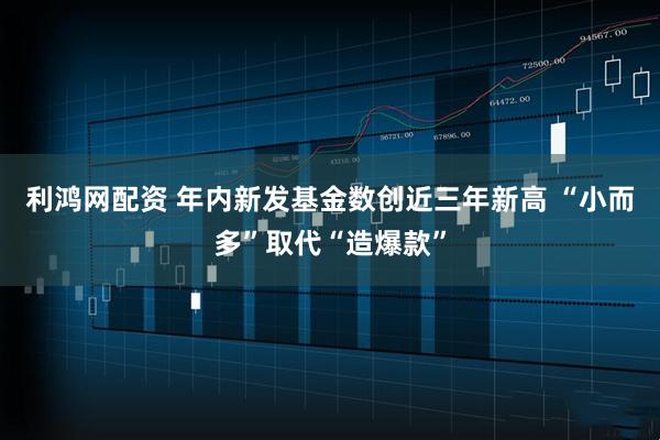 利鸿网配资 年内新发基金数创近三年新高 “小而多”取代“造爆款”
