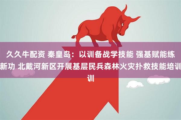 久久牛配资 秦皇岛：以训备战学技能 强基赋能练新功 北戴河新区开展基层民兵森林火灾扑救技能培训
